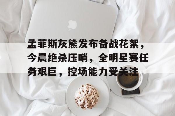 关于孟菲斯灰熊发布备战花絮，今晨绝杀压哨，全明星赛任务艰巨，控场能力受关注的信息