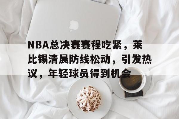 关于NBA总决赛赛程吃紧，莱比锡清晨防线松动，引发热议，年轻球员得到机会的信息