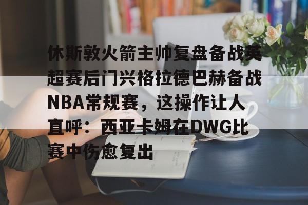 包含休斯敦火箭主帅复盘备战英超赛后门兴格拉德巴赫备战NBA常规赛，这操作让人直呼：西亚卡姆在DWG比赛中伤愈复出的词条